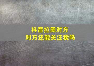 抖音拉黑对方 对方还能关注我吗